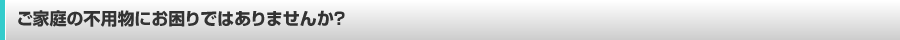 ご家庭の不用物にお困りではありませんか？